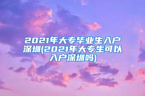 2021年大專畢業(yè)生入戶深圳(2021年大專生可以入戶深圳嗎)