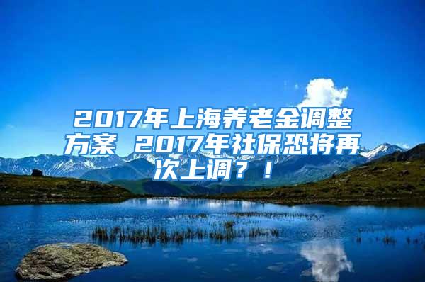 2017年上海養(yǎng)老金調(diào)整方案 2017年社?？謱⒃俅紊险{(diào)？！