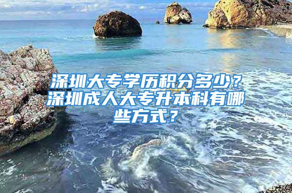 深圳大專學(xué)歷積分多少？深圳成人大專升本科有哪些方式？