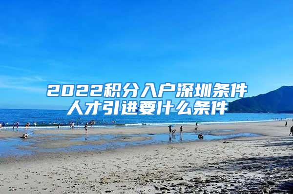 2022積分入戶(hù)深圳條件人才引進(jìn)要什么條件