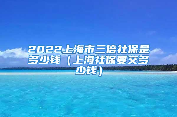 2022上海市三倍社保是多少錢（上海社保要交多少錢）