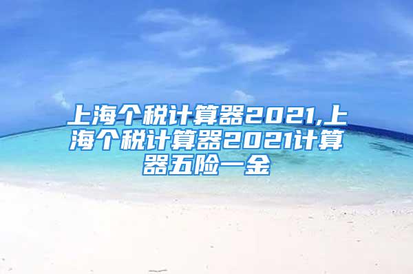 上海個(gè)稅計(jì)算器2021,上海個(gè)稅計(jì)算器2021計(jì)算器五險(xiǎn)一金