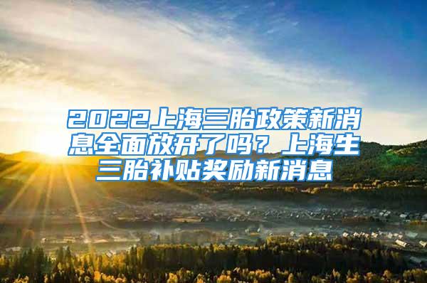 2022上海三胎政策新消息全面放開了嗎？上海生三胎補(bǔ)貼獎(jiǎng)勵(lì)新消息