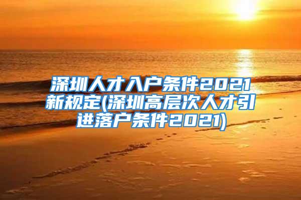 深圳人才入戶(hù)條件2021新規(guī)定(深圳高層次人才引進(jìn)落戶(hù)條件2021)