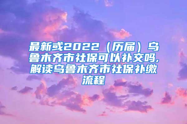 最新或2022（歷屆）烏魯木齊市社?？梢匝a交嗎,解讀烏魯木齊市社保補繳流程