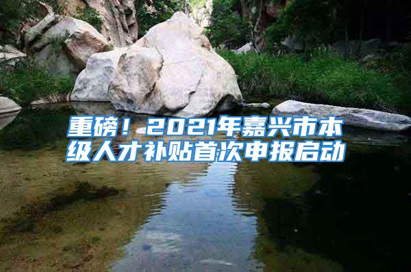 重磅！2021年嘉興市本級人才補貼首次申報啟動