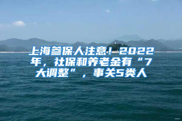 上海參保人注意！2022年，社保和養(yǎng)老金有“7大調(diào)整”，事關(guān)5類人