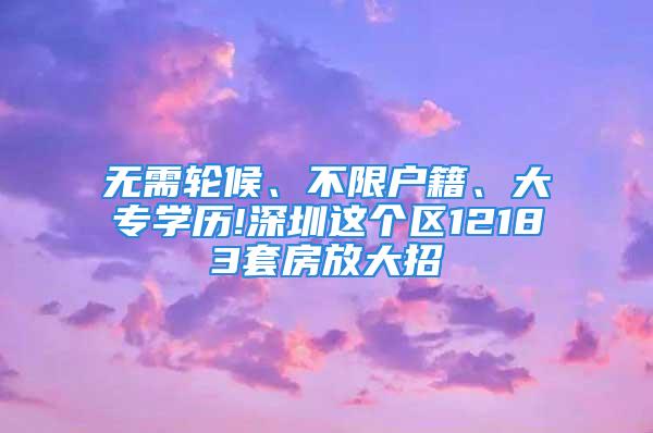 無需輪候、不限戶籍、大專學(xué)歷!深圳這個(gè)區(qū)12183套房放大招