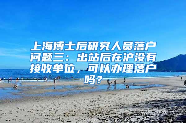 上海博士后研究人員落戶問題三：出站后在滬沒有接收單位，可以辦理落戶嗎？