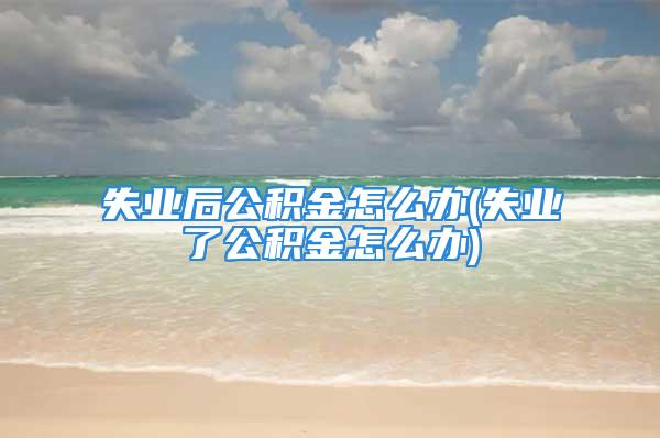 失業(yè)后公積金怎么辦(失業(yè)了公積金怎么辦)