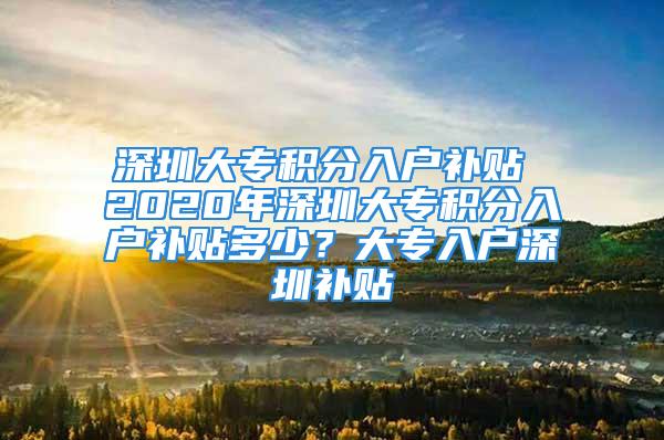 深圳大專積分入戶補貼 2020年深圳大專積分入戶補貼多少？大專入戶深圳補貼