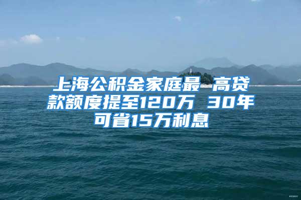 上海公積金家庭最 高貸款額度提至120萬(wàn) 30年可省15萬(wàn)利息