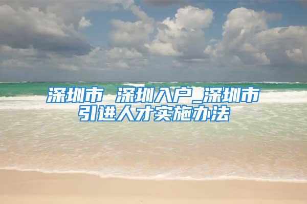 深圳市 深圳入戶_深圳市引進(jìn)人才實(shí)施辦法