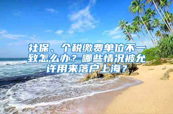 社保、個稅繳費單位不一致怎么辦？哪些情況被允許用來落戶上海？