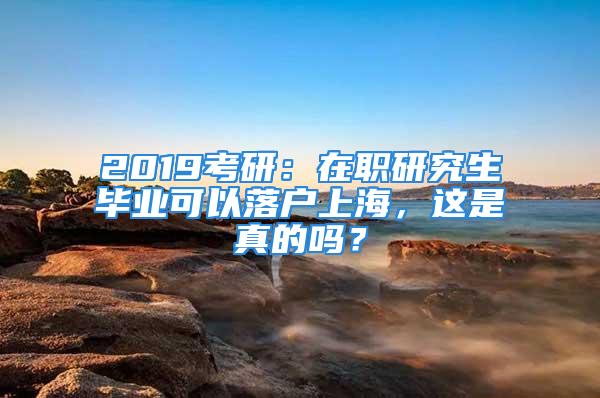 2019考研：在職研究生畢業(yè)可以落戶上海，這是真的嗎？