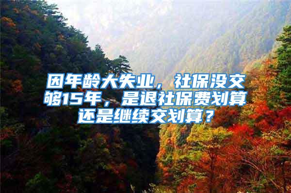 因年齡大失業(yè)，社保沒交夠15年，是退社保費劃算還是繼續(xù)交劃算？