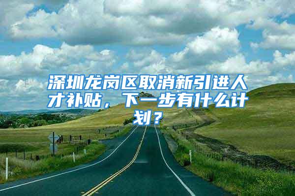 深圳龍崗區(qū)取消新引進人才補貼，下一步有什么計劃？