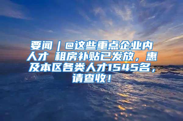 要聞︱@這些重點(diǎn)企業(yè)內(nèi)人才→租房補(bǔ)貼已發(fā)放，惠及本區(qū)各類人才1545名，請(qǐng)查收！