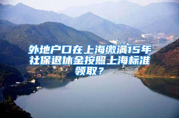 外地戶口在上海繳滿15年社保退休金按照上海標準領??？