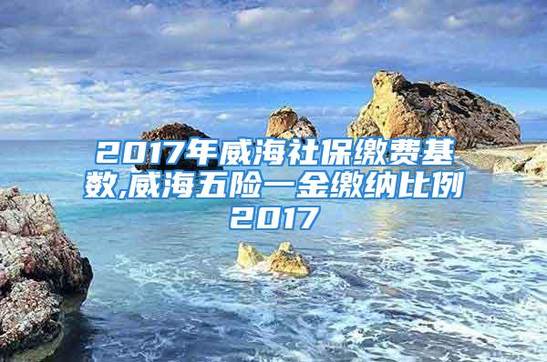 2017年威海社保繳費(fèi)基數(shù),威海五險(xiǎn)一金繳納比例2017