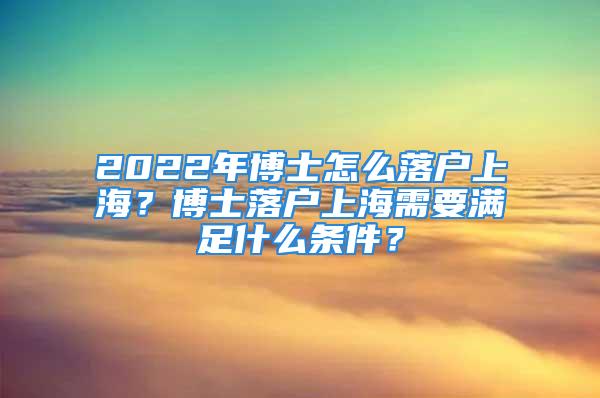 2022年博士怎么落戶上海？博士落戶上海需要滿足什么條件？