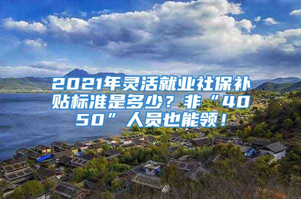 2021年靈活就業(yè)社保補(bǔ)貼標(biāo)準(zhǔn)是多少？非“4050”人員也能領(lǐng)！