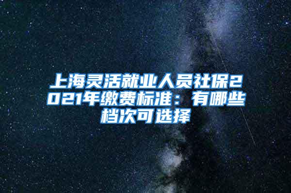 上海靈活就業(yè)人員社保2021年繳費標準：有哪些檔次可選擇