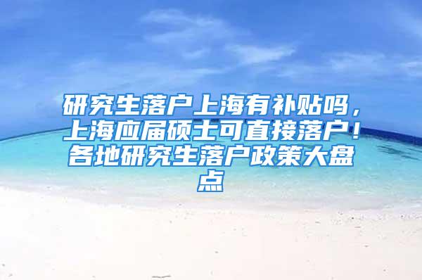 研究生落戶上海有補貼嗎，上海應屆碩士可直接落戶！各地研究生落戶政策大盤點