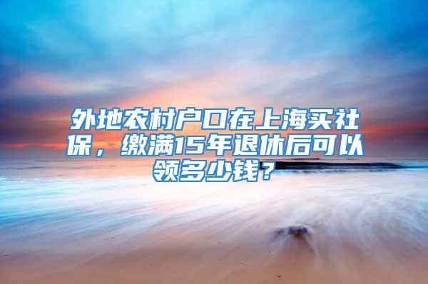 外地農(nóng)村戶口在上海買社保，繳滿15年退休后可以領(lǐng)多少錢？