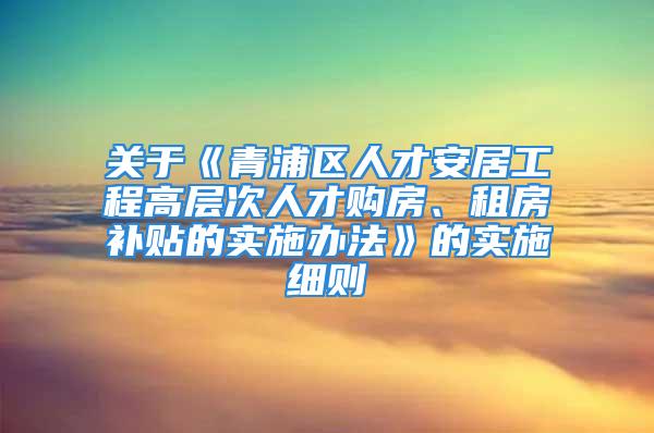 關(guān)于《青浦區(qū)人才安居工程高層次人才購(gòu)房、租房補(bǔ)貼的實(shí)施辦法》的實(shí)施細(xì)則