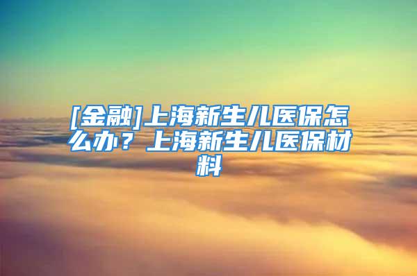 [金融]上海新生兒醫(yī)保怎么辦？上海新生兒醫(yī)保材料