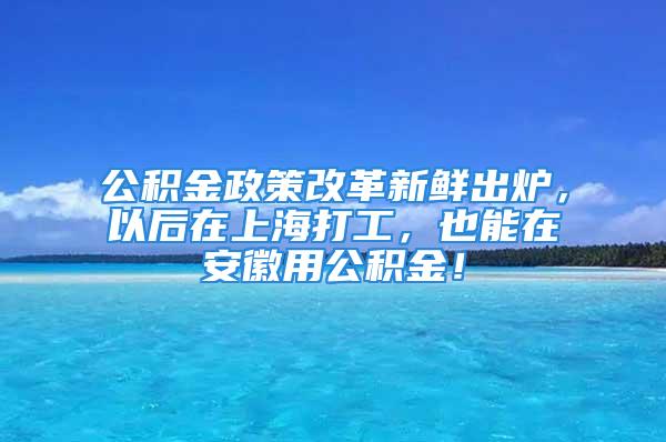 公積金政策改革新鮮出爐，以后在上海打工，也能在安徽用公積金！