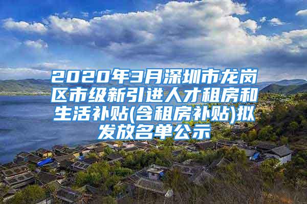 2020年3月深圳市龍崗區(qū)市級(jí)新引進(jìn)人才租房和生活補(bǔ)貼(含租房補(bǔ)貼)擬發(fā)放名單公示