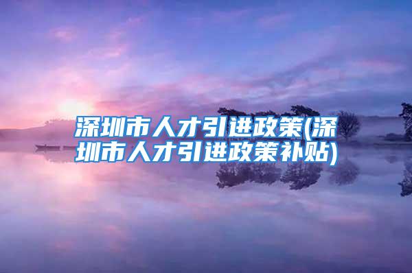 深圳市人才引進(jìn)政策(深圳市人才引進(jìn)政策補(bǔ)貼)