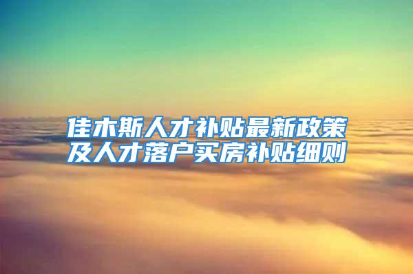 佳木斯人才補貼最新政策及人才落戶買房補貼細則