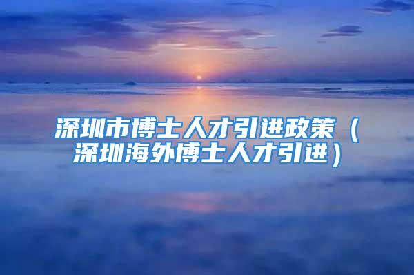 深圳市博士人才引進(jìn)政策（深圳海外博士人才引進(jìn)）