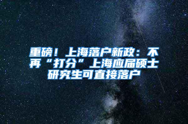 重磅！上海落戶新政：不再“打分”上海應(yīng)屆碩士研究生可直接落戶