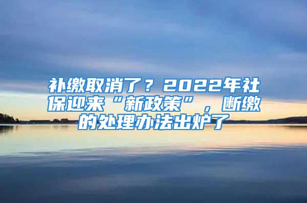 補(bǔ)繳取消了？2022年社保迎來“新政策”，斷繳的處理辦法出爐了