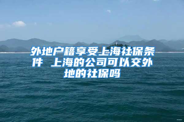 外地戶籍享受上海社保條件 上海的公司可以交外地的社保嗎