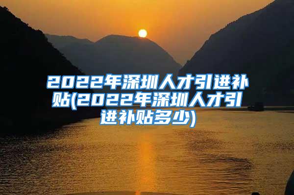 2022年深圳人才引進(jìn)補(bǔ)貼(2022年深圳人才引進(jìn)補(bǔ)貼多少)