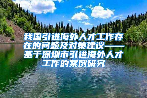 我國(guó)引進(jìn)海外人才工作存在的問題及對(duì)策建議——基于深圳市引進(jìn)海外人才工作的案例研究