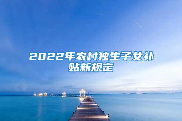 2022年農(nóng)村獨(dú)生子女補(bǔ)貼新規(guī)定