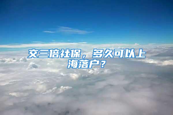 交三倍社保，多久可以上海落戶？