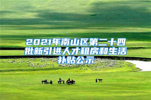 2021年南山區(qū)第二十四批新引進人才租房和生活補貼公示