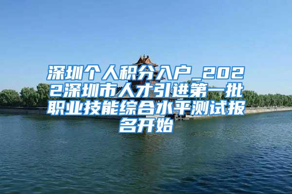 深圳個人積分入戶_2022深圳市人才引進第一批職業(yè)技能綜合水平測試報名開始