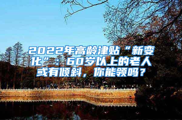 2022年高齡津貼“新變化”：60歲以上的老人或有傾斜，你能領(lǐng)嗎？