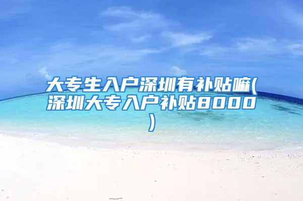 大專生入戶深圳有補貼嘛(深圳大專入戶補貼8000)