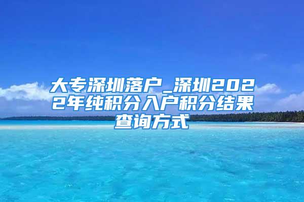 大專深圳落戶_深圳2022年純積分入戶積分結(jié)果查詢方式