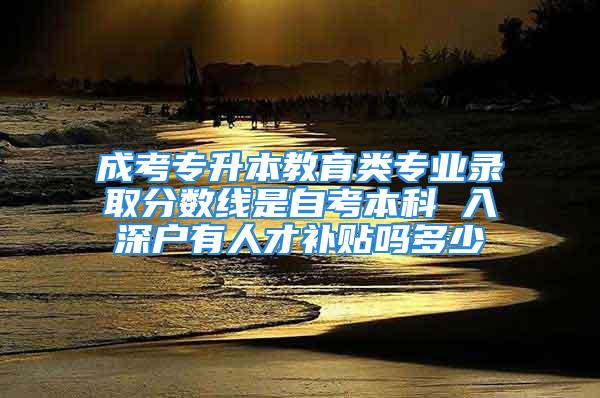 成考專升本教育類專業(yè)錄取分?jǐn)?shù)線是自考本科 入深戶有人才補(bǔ)貼嗎多少