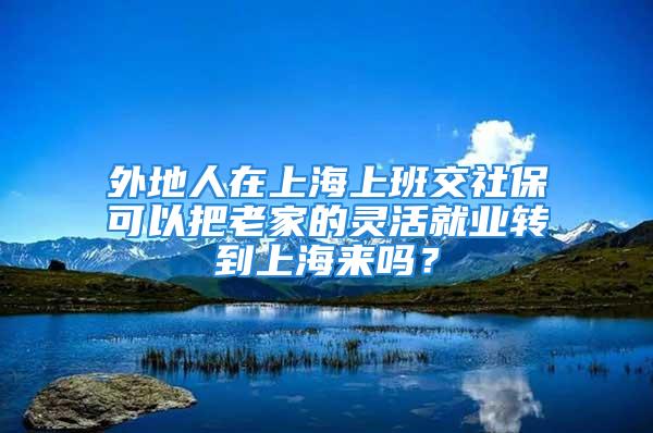 外地人在上海上班交社保可以把老家的靈活就業(yè)轉(zhuǎn)到上海來嗎？